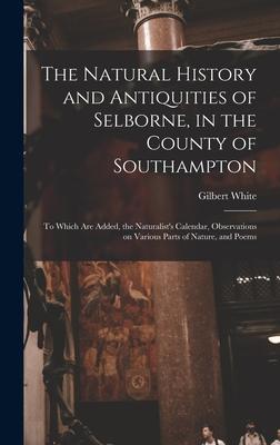 The Natural History and Antiquities of Selborne, in the County of Southampton: to Which Are Added, the Naturalist’’s Calendar, Observations on Various