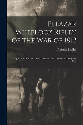 Eleazar Wheelock Ripley of the War of 1812 [microform]: Major General in the United States Army, Member of Congress, Etc.