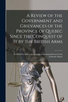 A Review of the Government and Grievances of the Province of Quebec Since the Conquest of It by the British Arms [microform]: to Which is Added, an Ap