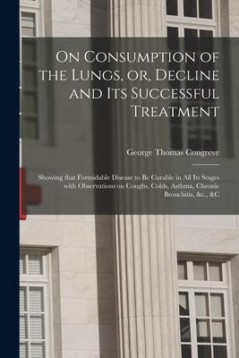 On Consumption of the Lungs, or, Decline and Its Successful Treatment [electronic Resource]: Showing That Formidable Disease to Be Curable in All Its