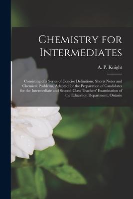 Chemistry for Intermediates [microform]: Consisting of a Series of Concise Definitions, Shorts Notes and Chemical Problems, Adapted for the Preparatio