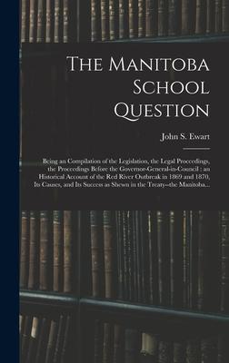 The Manitoba School Question [microform]: Being an Compilation of the Legislation, the Legal Proceedings, the Proceedings Before the Governor-general-