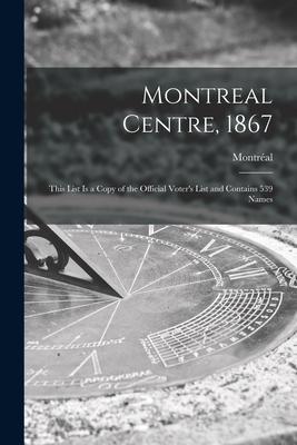 Montreal Centre, 1867 [microform]: This List is a Copy of the Official Voter’’s List and Contains 539 Names