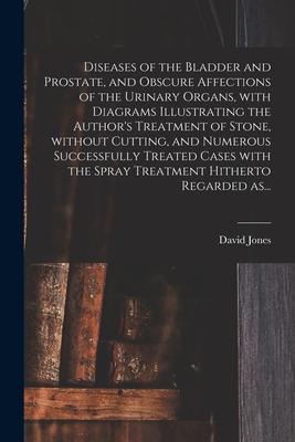 Diseases of the Bladder and Prostate, and Obscure Affections of the Urinary Organs, With Diagrams Illustrating the Author’’s Treatment of Stone, Withou