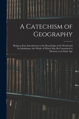 A Catechism of Geography: Being an Easy Introduction to the Knowledge of the World and Its Inhabitants, the Whole of Which May Be Committed to M