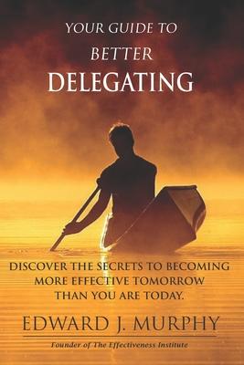 Your GUIDE to Better Delegating: Discover the SECRETS to Becoming More Effective Tomorrow Than You Are Today