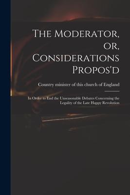 The Moderator, or, Considerations Propos’’d: in Order to End the Unseasonable Debates Concerning the Legality of the Late Happy Revolution