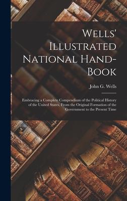 Wells’’ Illustrated National Hand-book: Embracing a Complete Compendium of the Political History of the United States, From the Original Formation of t