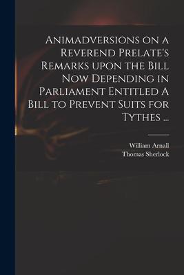 Animadversions on a Reverend Prelate’’s Remarks Upon the Bill Now Depending in Parliament Entitled A Bill to Prevent Suits for Tythes ...