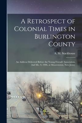 A Retrospect of Colonial Times in Burlington County: an Address Delivered Before the Young Friends’’ Association, 2nd Mo. 9, 1906, at Moorestown, New J