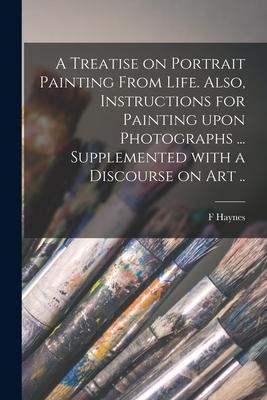 A Treatise on Portrait Painting From Life. Also, Instructions for Painting Upon Photographs ... Supplemented With a Discourse on Art ..