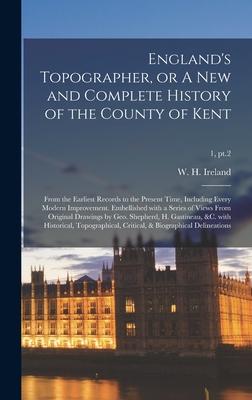 England’’s Topographer, or A New and Complete History of the County of Kent; From the Earliest Records to the Present Time, Including Every Modern Impr