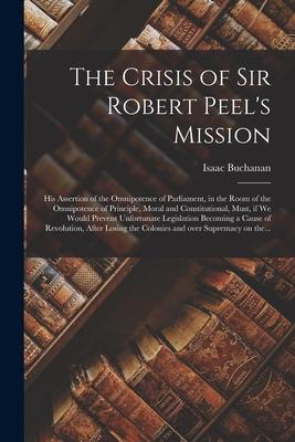 The Crisis of Sir Robert Peel’’s Mission [microform]: His Assertion of the Omnipotence of Parliament, in the Room of the Omnipotence of Principle, Mora