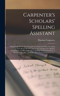Carpenter’’s Scholars’’ Spelling Assistant [microform]: Wherein the Words Are Arranged on an Improved Plan, According to Their Respective Principles of