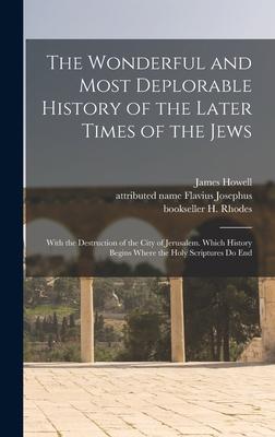 The Wonderful and Most Deplorable History of the Later Times of the Jews: With the Destruction of the City of Jerusalem. Which History Begins Where th