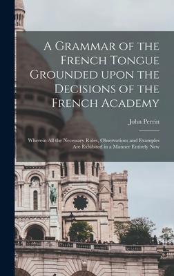 A Grammar of the French Tongue Grounded Upon the Decisions of the French Academy [microform]: Wherein All the Necessary Rules, Observations and Exampl