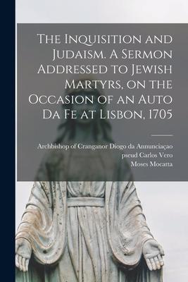 The Inquisition and Judaism [microform]. A Sermon Addressed to Jewish Martyrs, on the Occasion of an Auto Da Fe at Lisbon, 1705