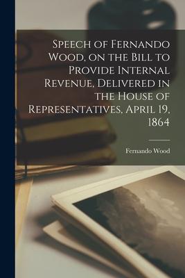 Speech of Fernando Wood, on the Bill to Provide Internal Revenue, Delivered in the House of Representatives, April 19, 1864