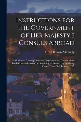 Instructions for the Government of Her Majesty’’s Consuls Abroad [microform]: in All Matters Coming Under the Cognizance and Control of the Lords Commi