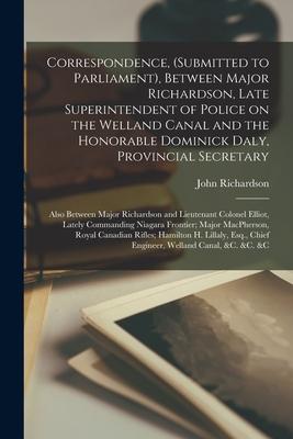 Correspondence, (submitted to Parliament), Between Major Richardson, Late Superintendent of Police on the Welland Canal and the Honorable Dominick Dal