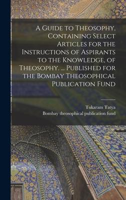 A Guide to Theosophy [microform], Containing Select Articles for the Instructions of Aspirants to the Knowledge, of Theosophy. ... Published for the B