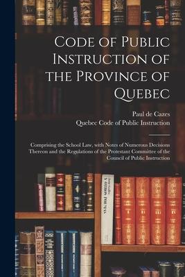 Code of Public Instruction of the Province of Quebec [microform]: Comprising the School Law, With Notes of Numerous Decisions Thereon and the Regulati