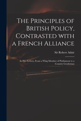 The Principles of British Policy, Contrasted With a French Alliance: in Five Letters, From a Whig Member of Parliament to a Country Gentleman