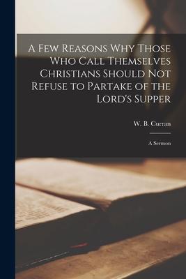 A Few Reasons Why Those Who Call Themselves Christians Should Not Refuse to Partake of the Lord’’s Supper [microform]: a Sermon