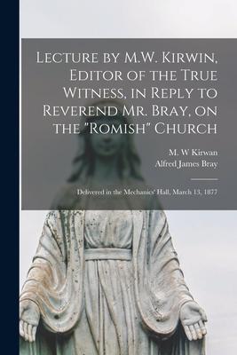 Lecture by M.W. Kirwin, Editor of the True Witness, in Reply to Reverend Mr. Bray, on the Romish Church [microform]: Delivered in the Mechanics’’ Hall,