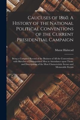 Caucuses of 1860. A History of the National Political Conventions of the Current Presidential Campaign: Being a Complete Record of the Business of All