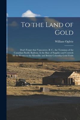 To the Land of Gold [microform]: Don’’t Forget That Vancouver, B. C., the Terminus of the Canadian Pacific Railway, is the Base of Supplies and Control