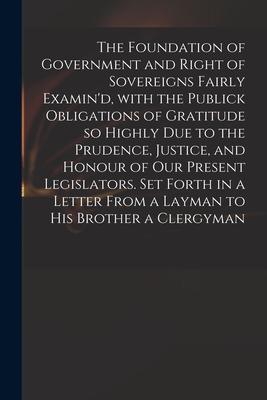 The Foundation of Government and Right of Sovereigns Fairly Examin’’d, With the Publick Obligations of Gratitude so Highly Due to the Prudence, Justice