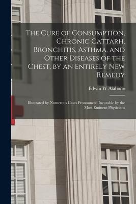 The Cure of Consumption, Chronic Cattarh, Bronchitis, Asthma, and Other Diseases of the Chest, by an Entirely New Remedy [electronic Resource]: Illust