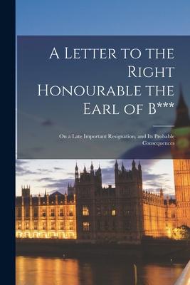 A Letter to the Right Honourable the Earl of B*** [microform]: on a Late Important Resignation, and Its Probable Consequences