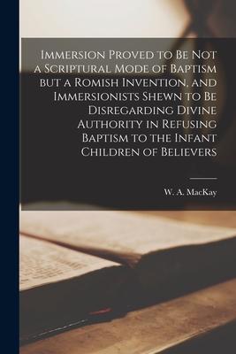 Immersion Proved to Be Not a Scriptural Mode of Baptism but a Romish Invention, and Immersionists Shewn to Be Disregarding Divine Authority in Refusin