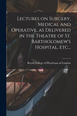 Lectures on Surgery, Medical and Operative, as Delivered in the Theatre of St. Bartholomew’’s Hospital, Etc...