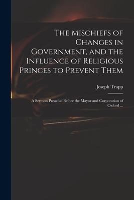 The Mischiefs of Changes in Government, and the Influence of Religious Princes to Prevent Them: a Sermon Preach’’d Before the Mayor and Corporation of