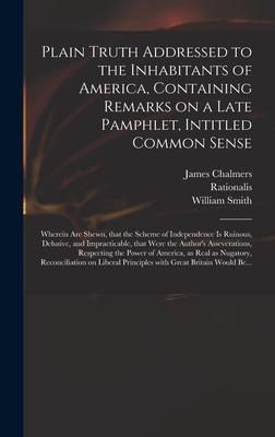 Plain Truth Addressed to the Inhabitants of America, Containing Remarks on a Late Pamphlet, Intitled Common Sense: Wherein Are Shewn, That the Scheme