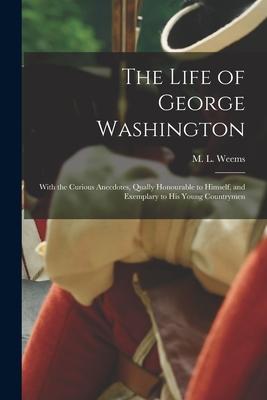 The Life of George Washington: With the Curious Anecdotes, Qually Honourable to Himself, and Exemplary to His Young Countrymen