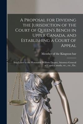 A Proposal for Dividing the Jurisdiction of the Court of Queen’’s Bench in Upper Canada, and Establishing a Court of Appeal [microform]: in a Letter to