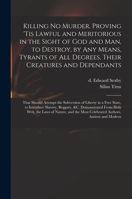 Killing No Murder. Proving ’’tis Lawful and Meritorious in the Sight of God and Man, to Destroy, by Any Means, Tyrants of All Degrees, Their Creatures