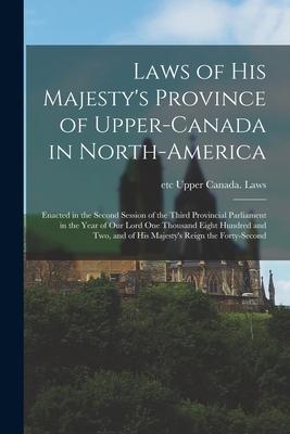 Laws of His Majesty’’s Province of Upper-Canada in North-America [microform]: Enacted in the Second Session of the Third Provincial Parliament in the Y