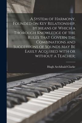 A System of Harmony, Founded on Key Relationship, by Means of Which a Thorough Knowledge of the Rules That Govern the Combinations and Successions of