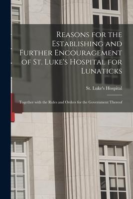 Reasons for the Establishing and Further Encouragement of St. Luke’’s Hospital for Lunaticks: Together With the Rules and Orders for the Government The