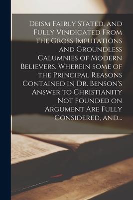 Deism Fairly Stated, and Fully Vindicated From the Gross Imputations and Groundless Calumnies of Modern Believers. Wherein Some of the Principal Reaso