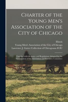 Charter of the Young Men’’s Association of the City of Chicago: Together With the Rules and Regulations Adopted for the Government of the Association a