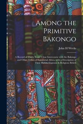 Among the Primitive Bakongo: a Record of Thirty Years’’ Close Intercourse With the Bakongo and Other Tribes of Equatorial Africa, With a Description