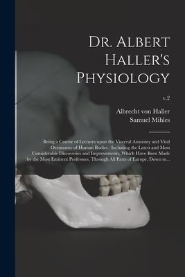 Dr. Albert Haller’’s Physiology: Being a Course of Lectures Upon the Visceral Anatomy and Vital Oeconomy of Human Bodies: Including the Latest and Most