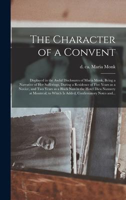 The Character of a Convent [microform]: Displayed in the Awful Disclosures of Maria Monk, Being a Narrative of Her Sufferings, During a Residence of F
