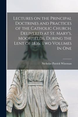 Lectures on the Principal Doctrines and Practices of the Catholic Church. Delivered at St. Mary’’s, Moorfields, During the Lent of 1836. Two Volumes In